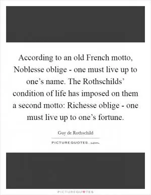 According to an old French motto, Noblesse oblige - one must live up to one’s name. The Rothschilds’ condition of life has imposed on them a second motto: Richesse oblige - one must live up to one’s fortune Picture Quote #1