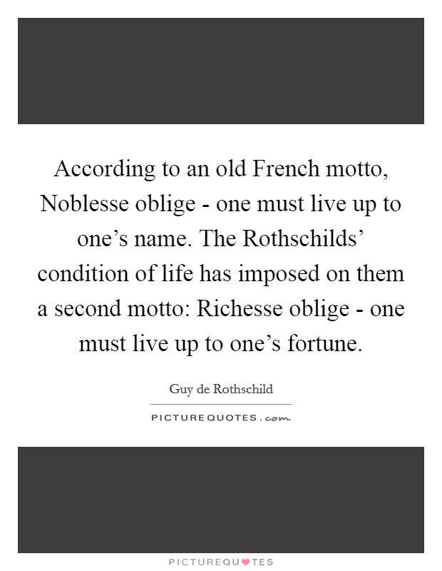 According to an old French motto, Noblesse oblige - one must live up to one's name. The Rothschilds' condition of life has imposed on them a second motto: Richesse oblige - one must live up to one's fortune Picture Quote #1
