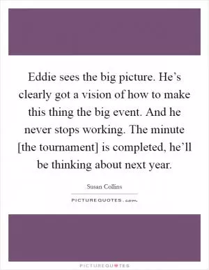 Eddie sees the big picture. He’s clearly got a vision of how to make this thing the big event. And he never stops working. The minute [the tournament] is completed, he’ll be thinking about next year Picture Quote #1