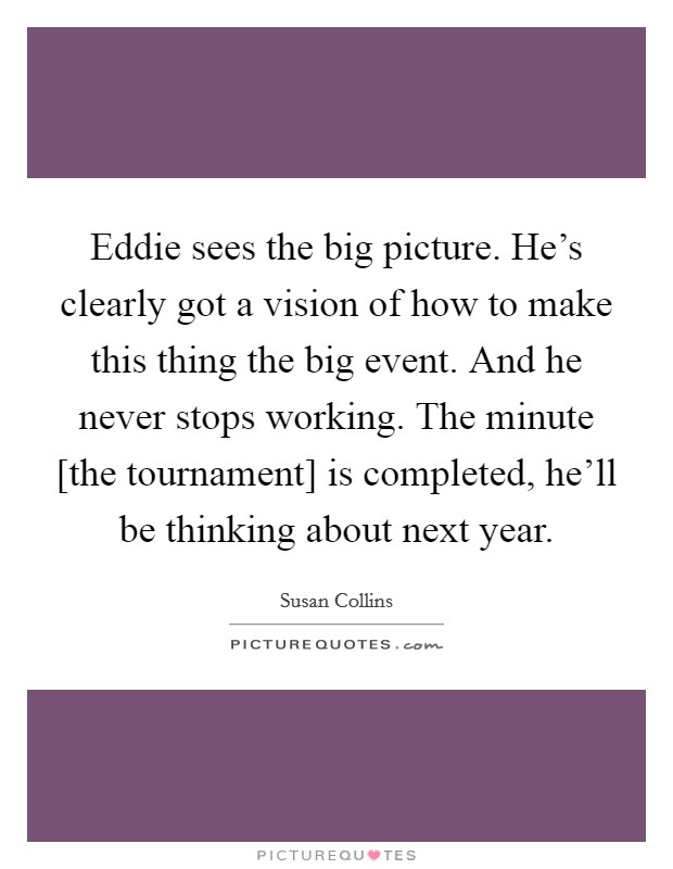 Eddie sees the big picture. He's clearly got a vision of how to make this thing the big event. And he never stops working. The minute [the tournament] is completed, he'll be thinking about next year Picture Quote #1
