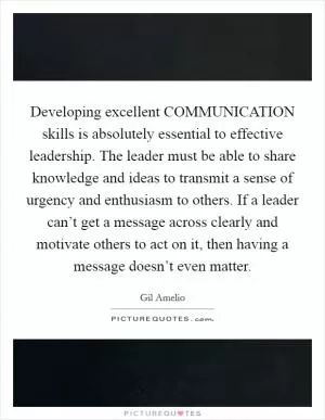 Developing excellent COMMUNICATION skills is absolutely essential to effective leadership. The leader must be able to share knowledge and ideas to transmit a sense of urgency and enthusiasm to others. If a leader can’t get a message across clearly and motivate others to act on it, then having a message doesn’t even matter Picture Quote #1
