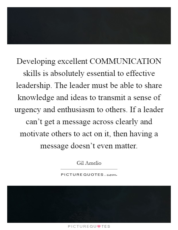 Developing excellent COMMUNICATION skills is absolutely essential to effective leadership. The leader must be able to share knowledge and ideas to transmit a sense of urgency and enthusiasm to others. If a leader can't get a message across clearly and motivate others to act on it, then having a message doesn't even matter Picture Quote #1