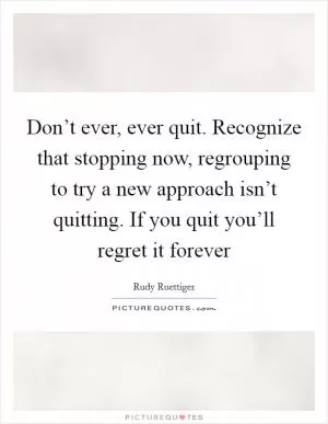 Don’t ever, ever quit. Recognize that stopping now, regrouping to try a new approach isn’t quitting. If you quit you’ll regret it forever Picture Quote #1