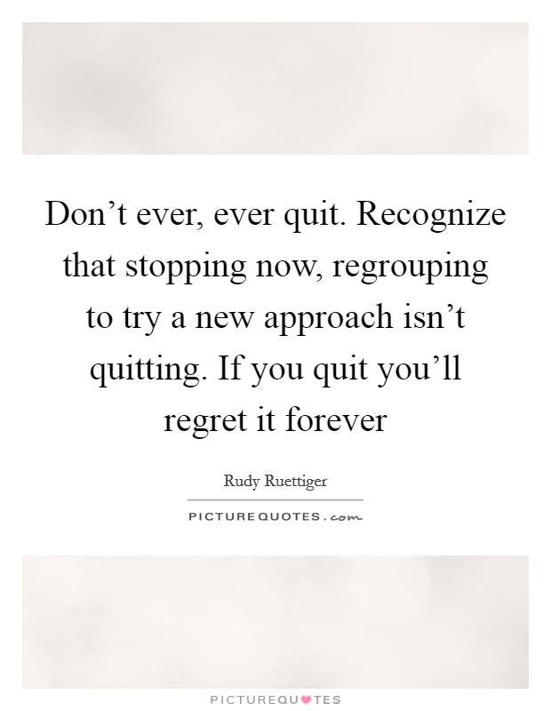 Don't ever, ever quit. Recognize that stopping now, regrouping to try a new approach isn't quitting. If you quit you'll regret it forever Picture Quote #1