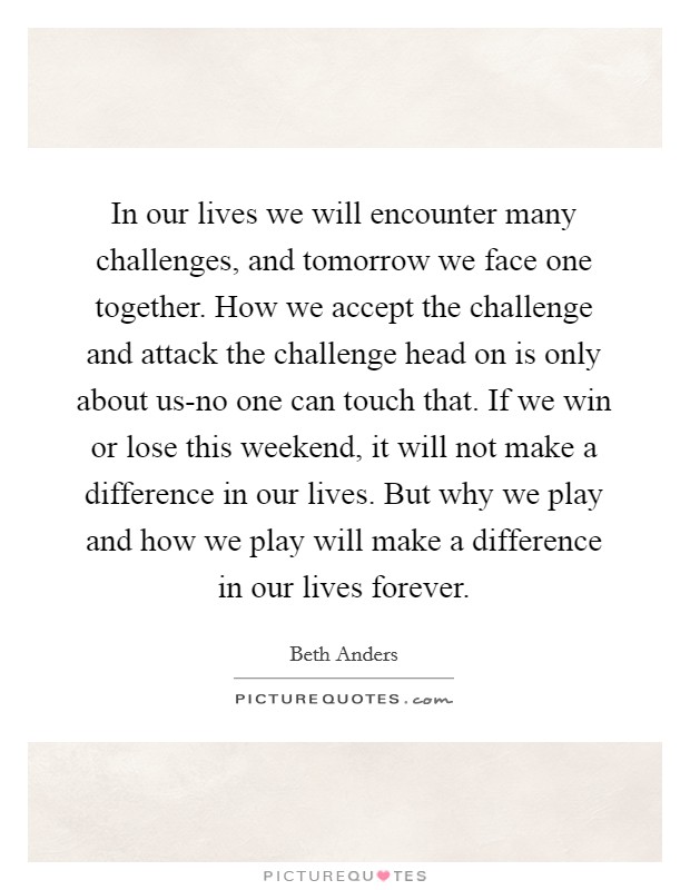 In our lives we will encounter many challenges, and tomorrow we face one together. How we accept the challenge and attack the challenge head on is only about us-no one can touch that. If we win or lose this weekend, it will not make a difference in our lives. But why we play and how we play will make a difference in our lives forever Picture Quote #1
