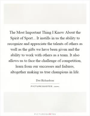 The Most Important Thing I Know About the Spirit of Sport... It instills in us the ability to recognize and appreciate the talents of others as well as the gifts we have been given and the ability to work with others as a team. It also allows us to face the challenge of competition, learn from our successes and failures, altogether making us true champions in life Picture Quote #1