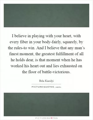I believe in playing with your heart, with every fiber in your body-fairly, squarely, by the rules-to win. And I believe that any man’s finest moment, the greatest fulfillment of all he holds dear, is that moment when he has worked his heart out and lies exhausted on the floor of battle-victorious Picture Quote #1