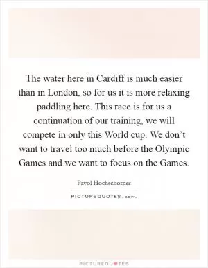 The water here in Cardiff is much easier than in London, so for us it is more relaxing paddling here. This race is for us a continuation of our training, we will compete in only this World cup. We don’t want to travel too much before the Olympic Games and we want to focus on the Games Picture Quote #1