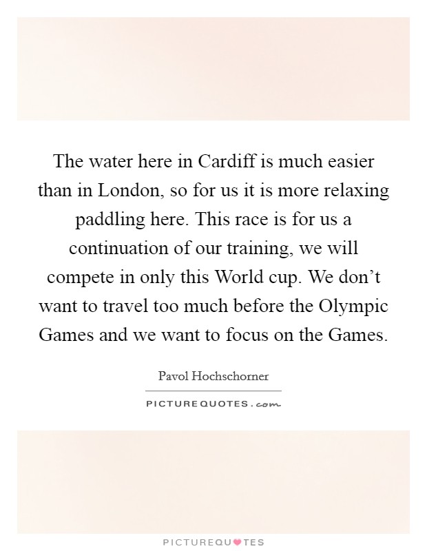 The water here in Cardiff is much easier than in London, so for us it is more relaxing paddling here. This race is for us a continuation of our training, we will compete in only this World cup. We don't want to travel too much before the Olympic Games and we want to focus on the Games Picture Quote #1
