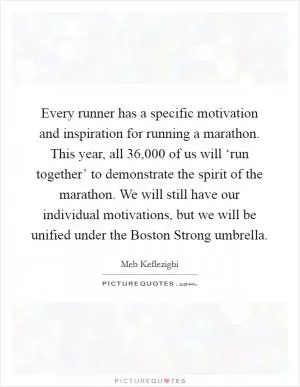Every runner has a specific motivation and inspiration for running a marathon. This year, all 36,000 of us will ‘run together’ to demonstrate the spirit of the marathon. We will still have our individual motivations, but we will be unified under the Boston Strong umbrella Picture Quote #1