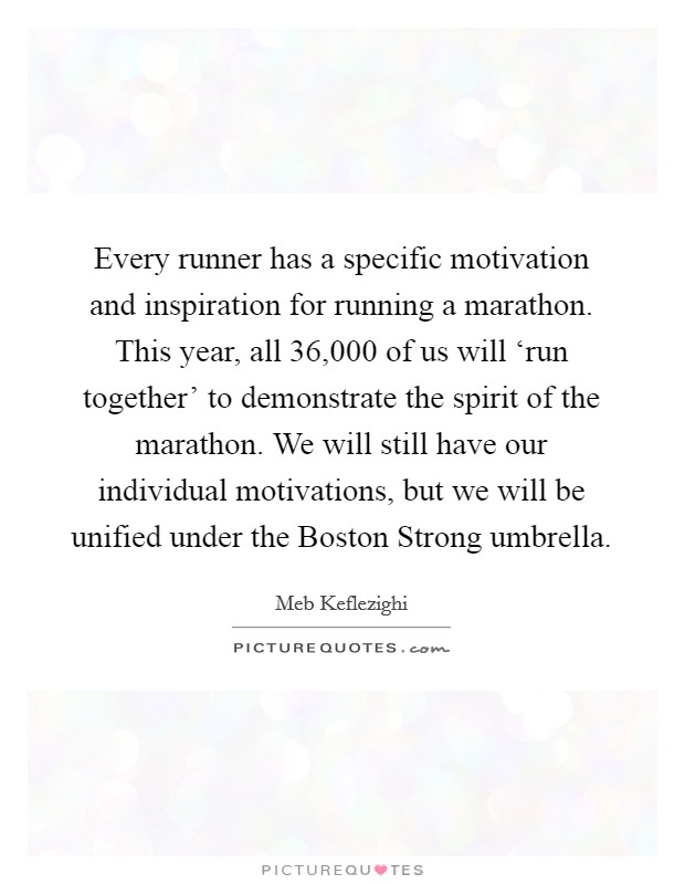 Every runner has a specific motivation and inspiration for running a marathon. This year, all 36,000 of us will ‘run together' to demonstrate the spirit of the marathon. We will still have our individual motivations, but we will be unified under the Boston Strong umbrella Picture Quote #1