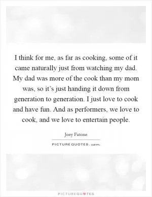 I think for me, as far as cooking, some of it came naturally just from watching my dad. My dad was more of the cook than my mom was, so it’s just handing it down from generation to generation. I just love to cook and have fun. And as performers, we love to cook, and we love to entertain people Picture Quote #1