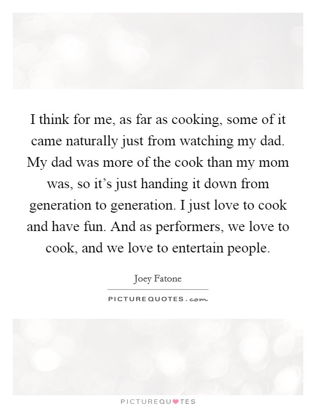 I think for me, as far as cooking, some of it came naturally just from watching my dad. My dad was more of the cook than my mom was, so it's just handing it down from generation to generation. I just love to cook and have fun. And as performers, we love to cook, and we love to entertain people Picture Quote #1