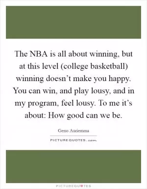 The NBA is all about winning, but at this level (college basketball) winning doesn’t make you happy. You can win, and play lousy, and in my program, feel lousy. To me it’s about: How good can we be Picture Quote #1