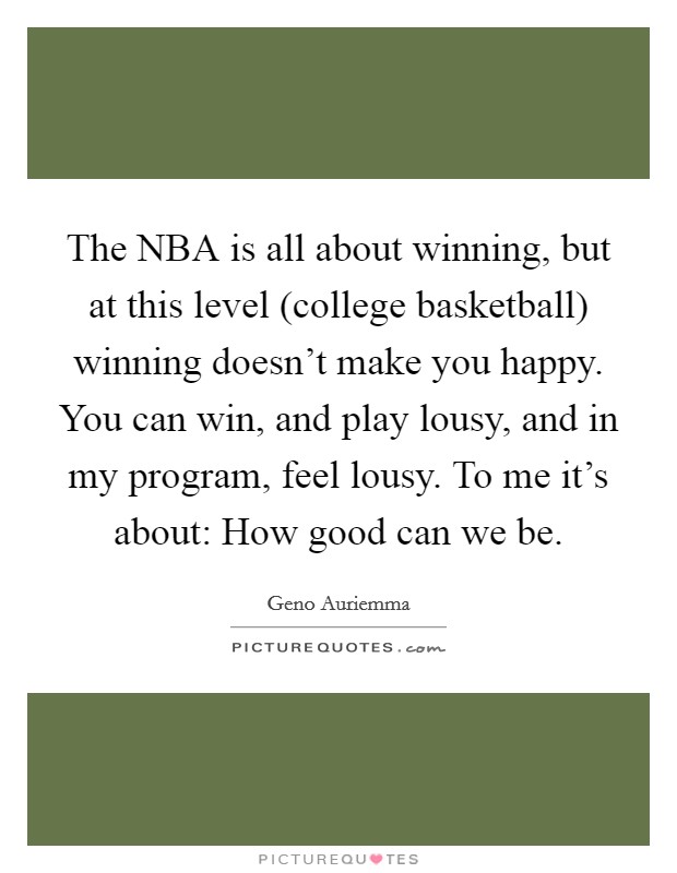 The NBA is all about winning, but at this level (college basketball) winning doesn't make you happy. You can win, and play lousy, and in my program, feel lousy. To me it's about: How good can we be Picture Quote #1