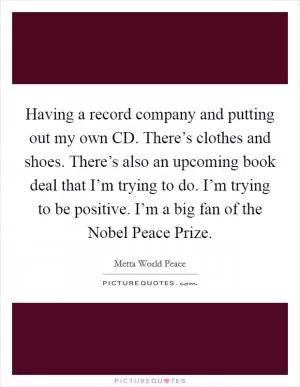 Having a record company and putting out my own CD. There’s clothes and shoes. There’s also an upcoming book deal that I’m trying to do. I’m trying to be positive. I’m a big fan of the Nobel Peace Prize Picture Quote #1