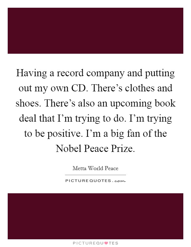 Having a record company and putting out my own CD. There's clothes and shoes. There's also an upcoming book deal that I'm trying to do. I'm trying to be positive. I'm a big fan of the Nobel Peace Prize Picture Quote #1