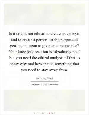 Is it or is it not ethical to create an embryo, and to create a person for the purpose of getting an organ to give to someone else? Your knee-jerk reaction is ‘absolutely not;’ but you need the ethical analysis of that to show why and how that is something that you need to stay away from Picture Quote #1