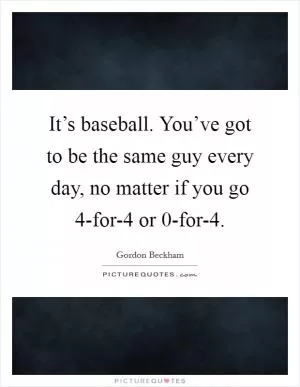 It’s baseball. You’ve got to be the same guy every day, no matter if you go 4-for-4 or 0-for-4 Picture Quote #1