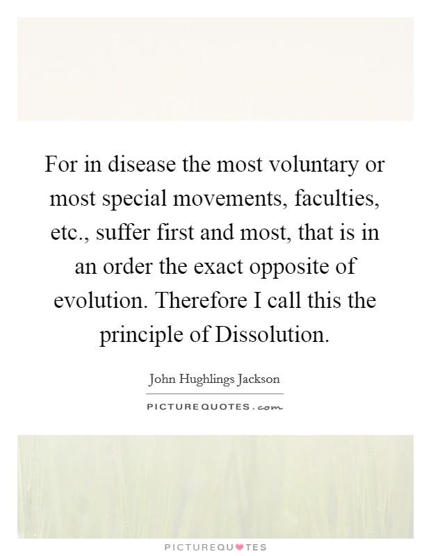 For in disease the most voluntary or most special movements, faculties, etc., suffer first and most, that is in an order the exact opposite of evolution. Therefore I call this the principle of Dissolution Picture Quote #1