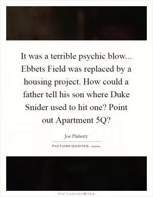 It was a terrible psychic blow... Ebbets Field was replaced by a housing project. How could a father tell his son where Duke Snider used to hit one? Point out Apartment 5Q? Picture Quote #1