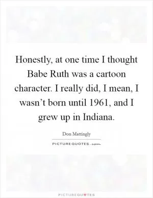 Honestly, at one time I thought Babe Ruth was a cartoon character. I really did, I mean, I wasn’t born until 1961, and I grew up in Indiana Picture Quote #1