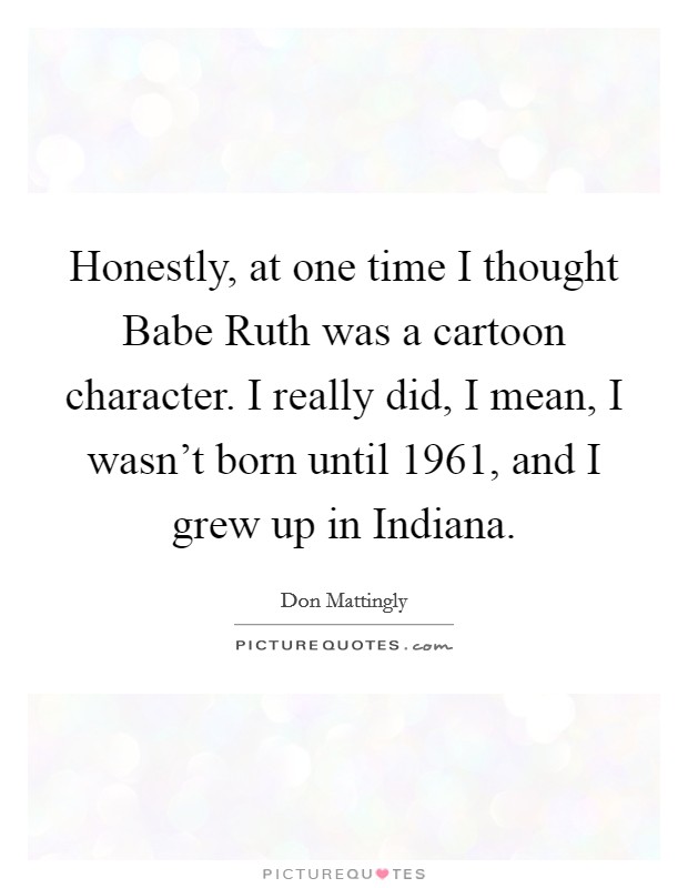 Honestly, at one time I thought Babe Ruth was a cartoon character. I really did, I mean, I wasn't born until 1961, and I grew up in Indiana Picture Quote #1