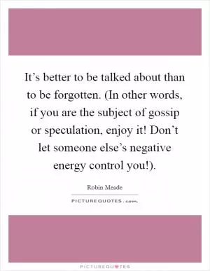 It’s better to be talked about than to be forgotten. (In other words, if you are the subject of gossip or speculation, enjoy it! Don’t let someone else’s negative energy control you!) Picture Quote #1
