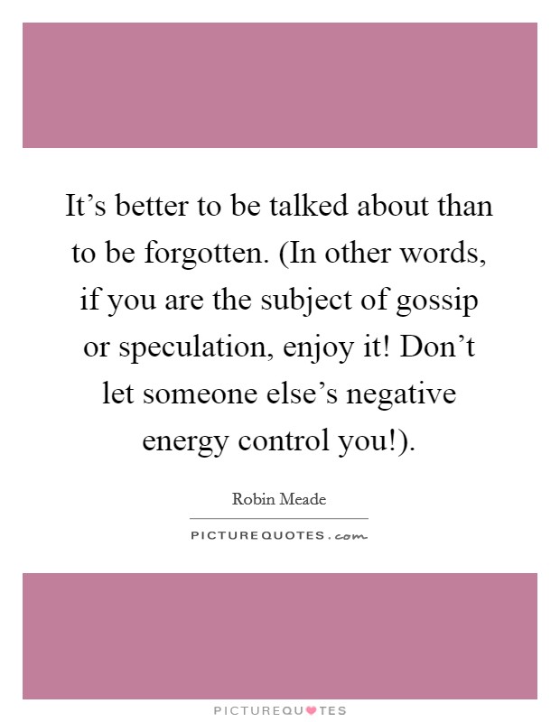It's better to be talked about than to be forgotten. (In other words, if you are the subject of gossip or speculation, enjoy it! Don't let someone else's negative energy control you!) Picture Quote #1