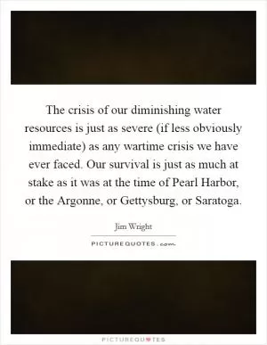 The crisis of our diminishing water resources is just as severe (if less obviously immediate) as any wartime crisis we have ever faced. Our survival is just as much at stake as it was at the time of Pearl Harbor, or the Argonne, or Gettysburg, or Saratoga Picture Quote #1