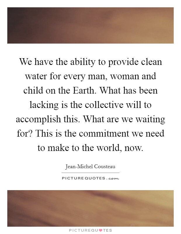 We have the ability to provide clean water for every man, woman and child on the Earth. What has been lacking is the collective will to accomplish this. What are we waiting for? This is the commitment we need to make to the world, now Picture Quote #1