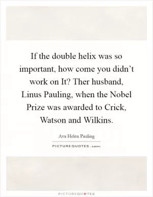If the double helix was so important, how come you didn’t work on It? Ther husband, Linus Pauling, when the Nobel Prize was awarded to Crick, Watson and Wilkins Picture Quote #1