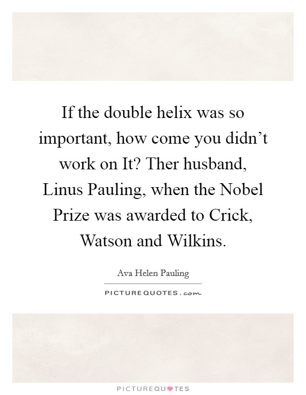 If the double helix was so important, how come you didn't work on It? Ther husband, Linus Pauling, when the Nobel Prize was awarded to Crick, Watson and Wilkins Picture Quote #1