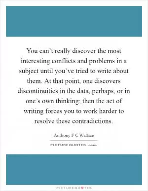 You can’t really discover the most interesting conflicts and problems in a subject until you’ve tried to write about them. At that point, one discovers discontinuities in the data, perhaps, or in one’s own thinking; then the act of writing forces you to work harder to resolve these contradictions Picture Quote #1