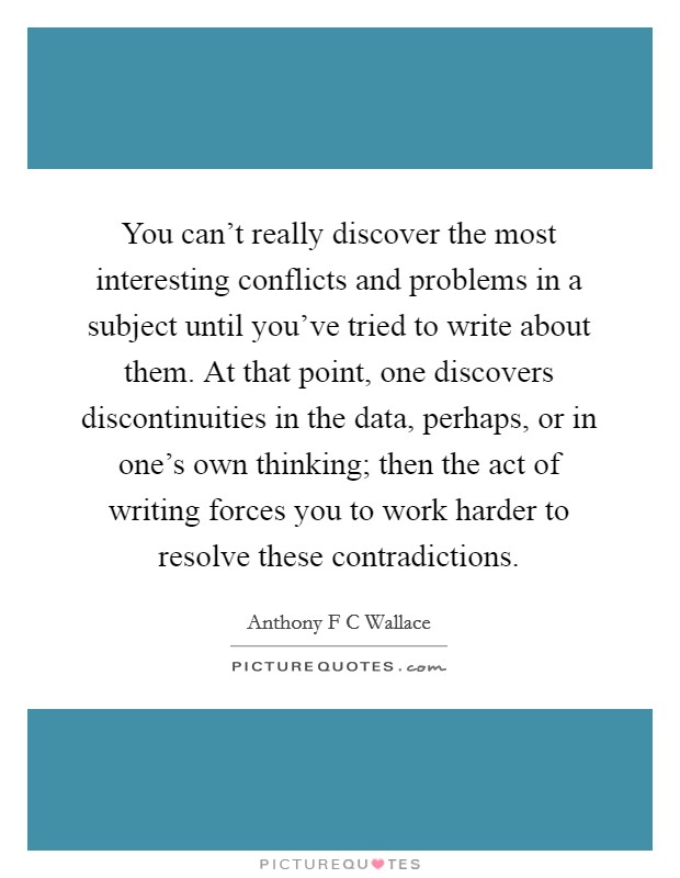 You can't really discover the most interesting conflicts and problems in a subject until you've tried to write about them. At that point, one discovers discontinuities in the data, perhaps, or in one's own thinking; then the act of writing forces you to work harder to resolve these contradictions Picture Quote #1