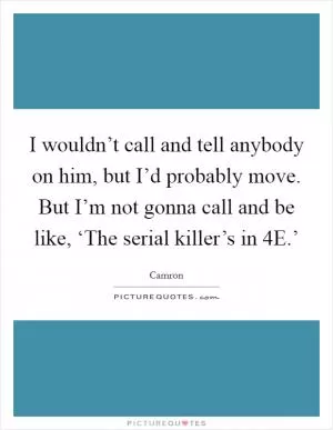 I wouldn’t call and tell anybody on him, but I’d probably move. But I’m not gonna call and be like, ‘The serial killer’s in 4E.’ Picture Quote #1