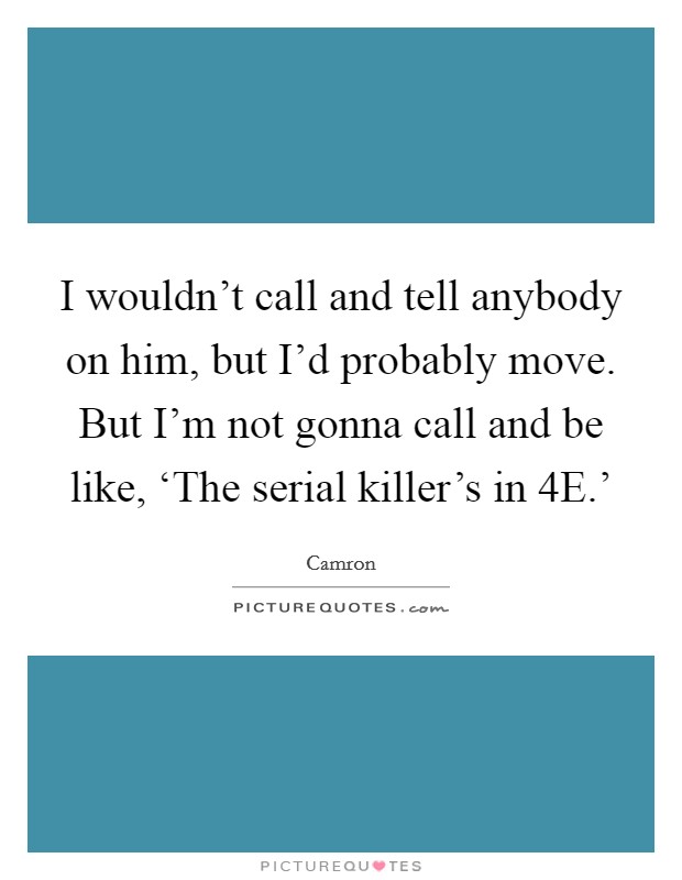 I wouldn't call and tell anybody on him, but I'd probably move. But I'm not gonna call and be like, ‘The serial killer's in 4E.' Picture Quote #1