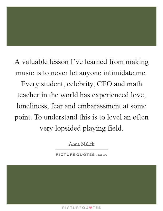 A valuable lesson I've learned from making music is to never let anyone intimidate me. Every student, celebrity, CEO and math teacher in the world has experienced love, loneliness, fear and embarassment at some point. To understand this is to level an often very lopsided playing field Picture Quote #1