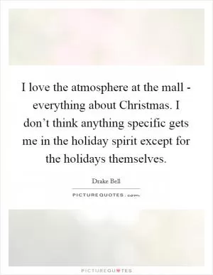I love the atmosphere at the mall - everything about Christmas. I don’t think anything specific gets me in the holiday spirit except for the holidays themselves Picture Quote #1