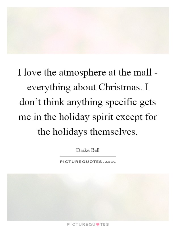 I love the atmosphere at the mall - everything about Christmas. I don't think anything specific gets me in the holiday spirit except for the holidays themselves Picture Quote #1
