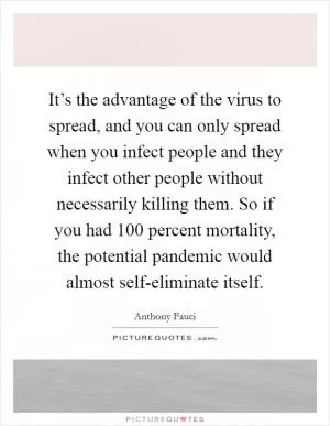 It’s the advantage of the virus to spread, and you can only spread when you infect people and they infect other people without necessarily killing them. So if you had 100 percent mortality, the potential pandemic would almost self-eliminate itself Picture Quote #1