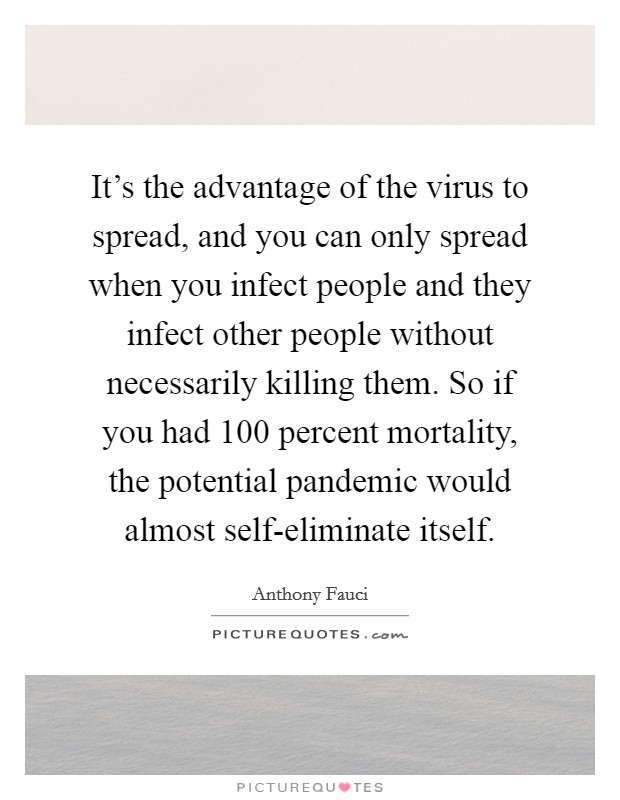 It's the advantage of the virus to spread, and you can only spread when you infect people and they infect other people without necessarily killing them. So if you had 100 percent mortality, the potential pandemic would almost self-eliminate itself Picture Quote #1