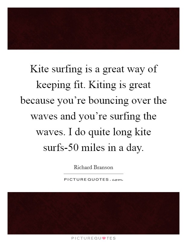 Kite surfing is a great way of keeping fit. Kiting is great because you're bouncing over the waves and you're surfing the waves. I do quite long kite surfs-50 miles in a day Picture Quote #1