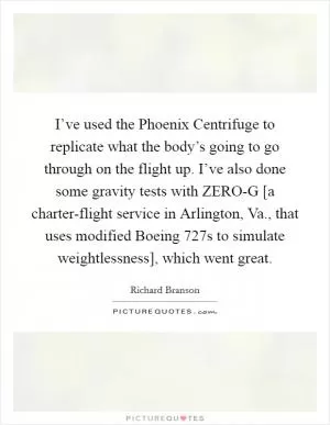 I’ve used the Phoenix Centrifuge to replicate what the body’s going to go through on the flight up. I’ve also done some gravity tests with ZERO-G [a charter-flight service in Arlington, Va., that uses modified Boeing 727s to simulate weightlessness], which went great Picture Quote #1