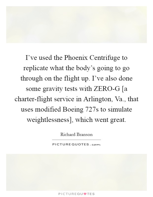 I've used the Phoenix Centrifuge to replicate what the body's going to go through on the flight up. I've also done some gravity tests with ZERO-G [a charter-flight service in Arlington, Va., that uses modified Boeing 727s to simulate weightlessness], which went great Picture Quote #1