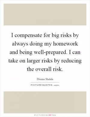 I compensate for big risks by always doing my homework and being well-prepared. I can take on larger risks by reducing the overall risk Picture Quote #1