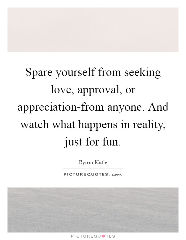 Spare yourself from seeking love, approval, or appreciation-from anyone. And watch what happens in reality, just for fun Picture Quote #1