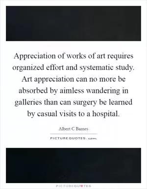 Appreciation of works of art requires organized effort and systematic study. Art appreciation can no more be absorbed by aimless wandering in galleries than can surgery be learned by casual visits to a hospital Picture Quote #1