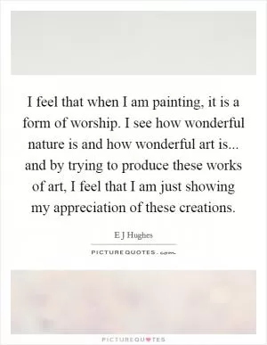 I feel that when I am painting, it is a form of worship. I see how wonderful nature is and how wonderful art is... and by trying to produce these works of art, I feel that I am just showing my appreciation of these creations Picture Quote #1