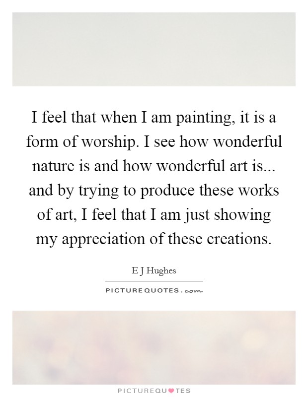 I feel that when I am painting, it is a form of worship. I see how wonderful nature is and how wonderful art is... and by trying to produce these works of art, I feel that I am just showing my appreciation of these creations Picture Quote #1